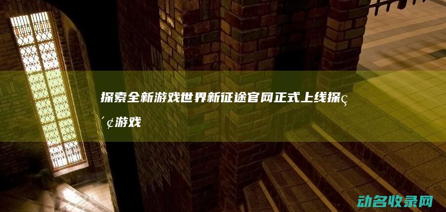探索全新游戏世界 新征途官网正式上线 (探索 游戏)
